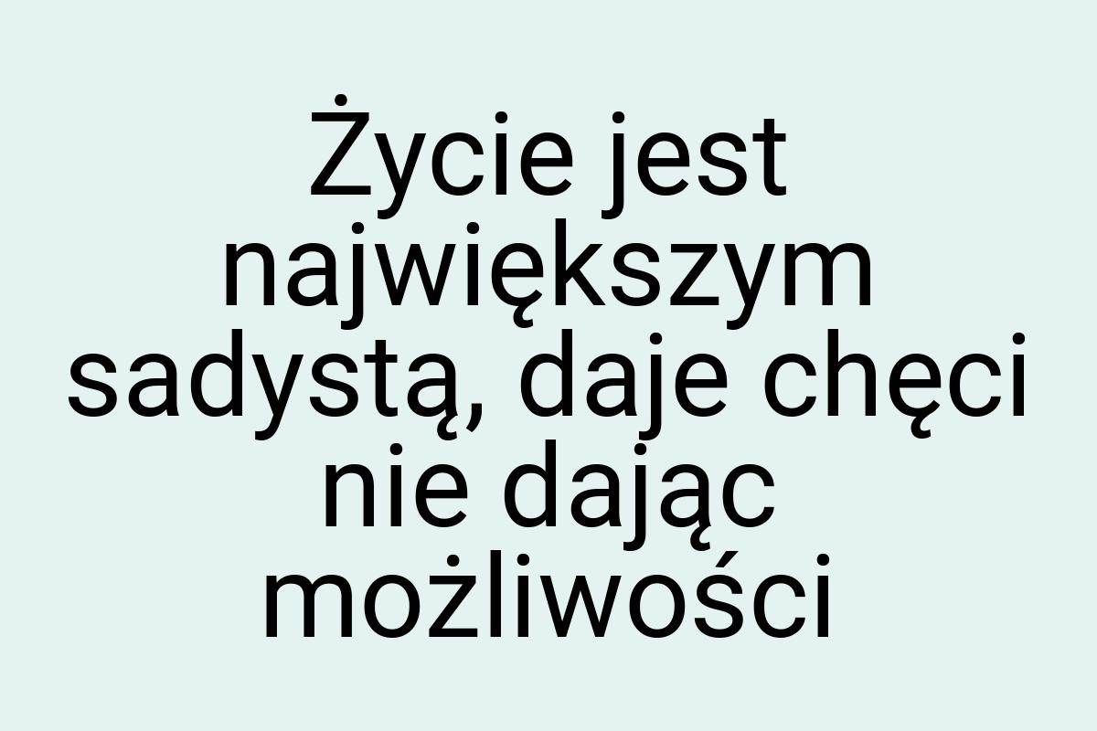 Życie jest największym sadystą, daje chęci nie dając