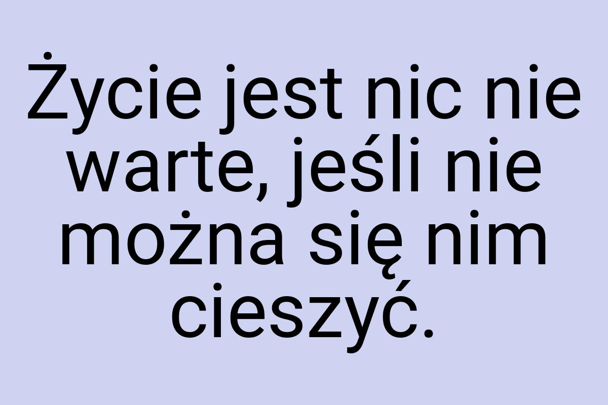 Życie jest nic nie warte, jeśli nie można się nim cieszyć