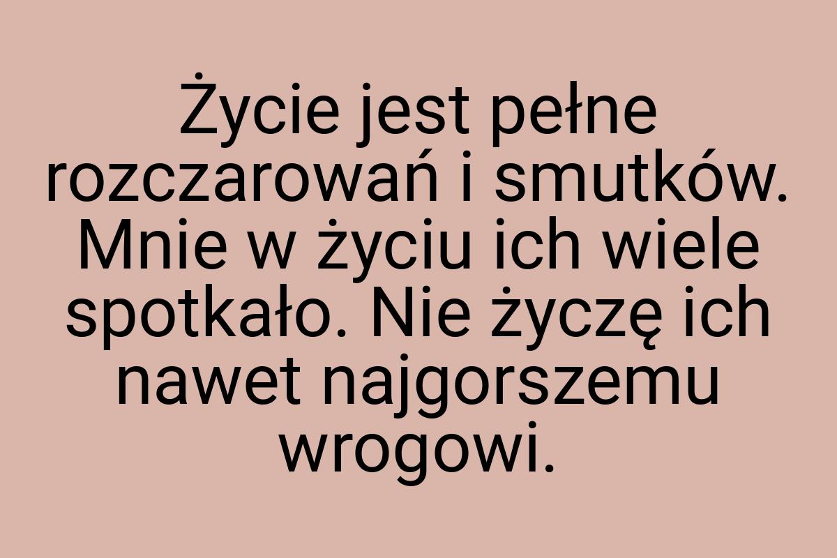 Życie jest pełne rozczarowań i smutków. Mnie w życiu ich