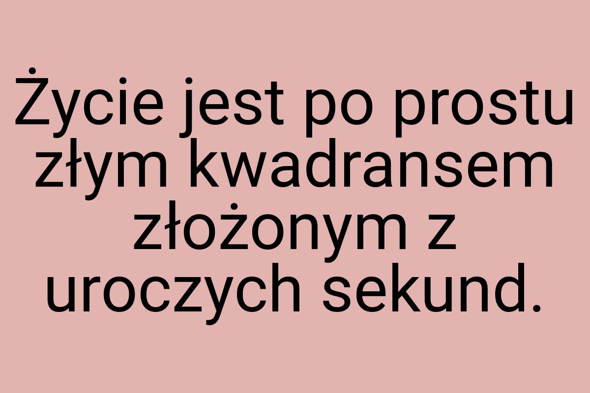 Życie jest po prostu złym kwadransem złożonym z uroczych