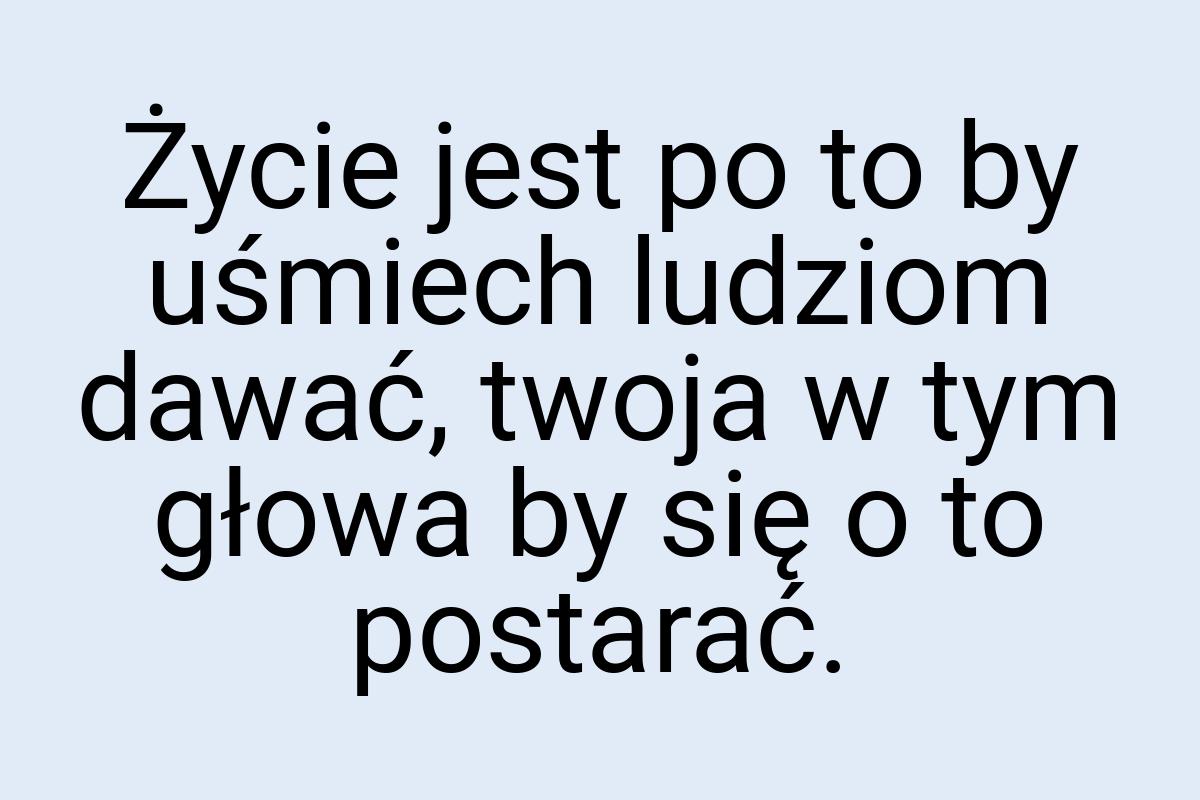 Życie jest po to by uśmiech ludziom dawać, twoja w tym