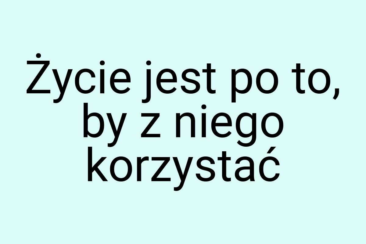 Życie jest po to, by z niego korzystać