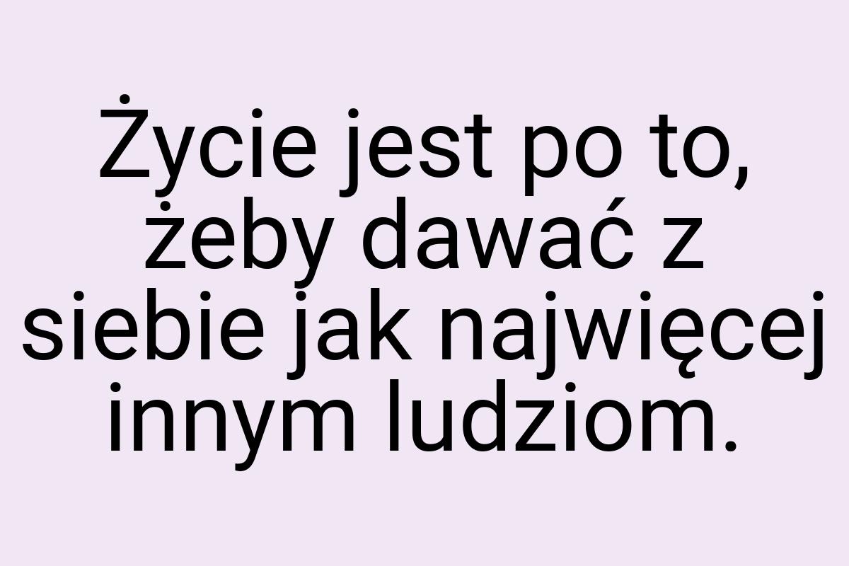 Życie jest po to, żeby dawać z siebie jak najwięcej innym