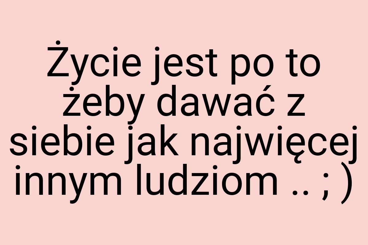 Życie jest po to żeby dawać z siebie jak najwięcej innym