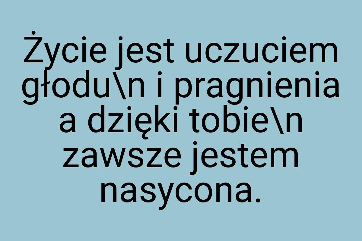 Życie jest uczuciem głodu\n i pragnienia a dzięki tobie\n