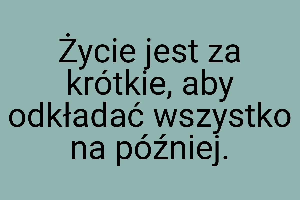 Życie jest za krótkie, aby odkładać wszystko na później