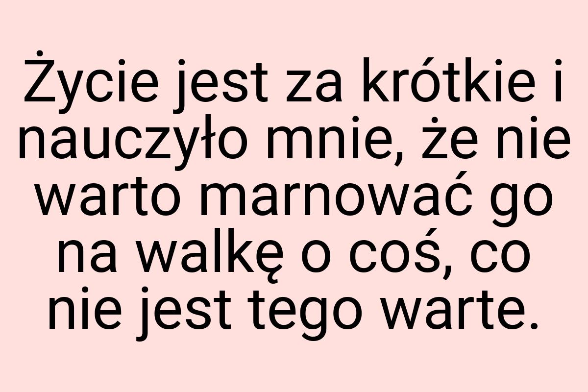 Życie jest za krótkie i nauczyło mnie, że nie warto