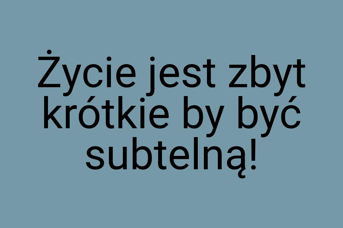 Życie jest zbyt krótkie by być subtelną