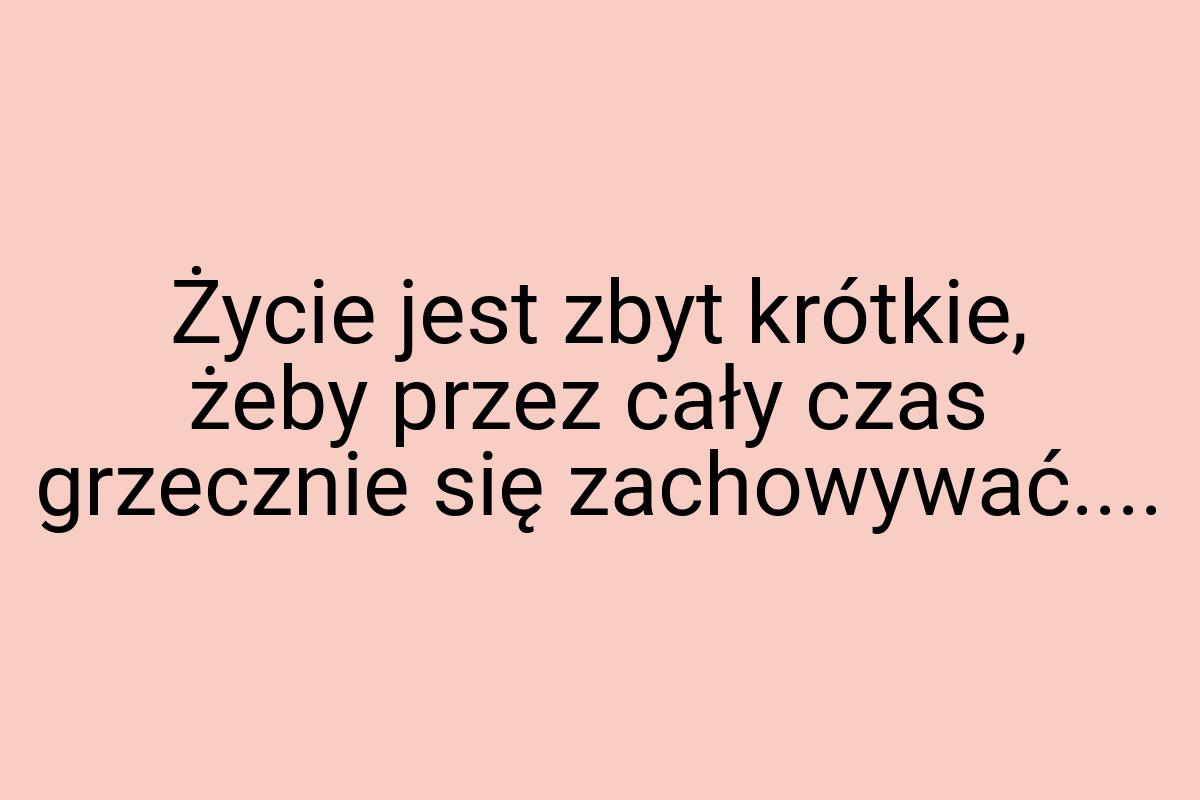 Życie jest zbyt krótkie, żeby przez cały czas grzecznie się