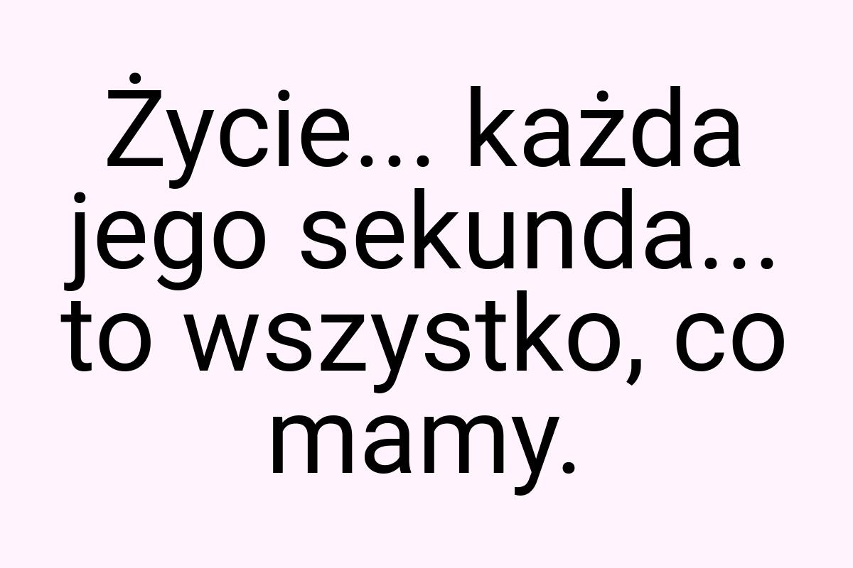 Życie... każda jego sekunda... to wszystko, co mamy