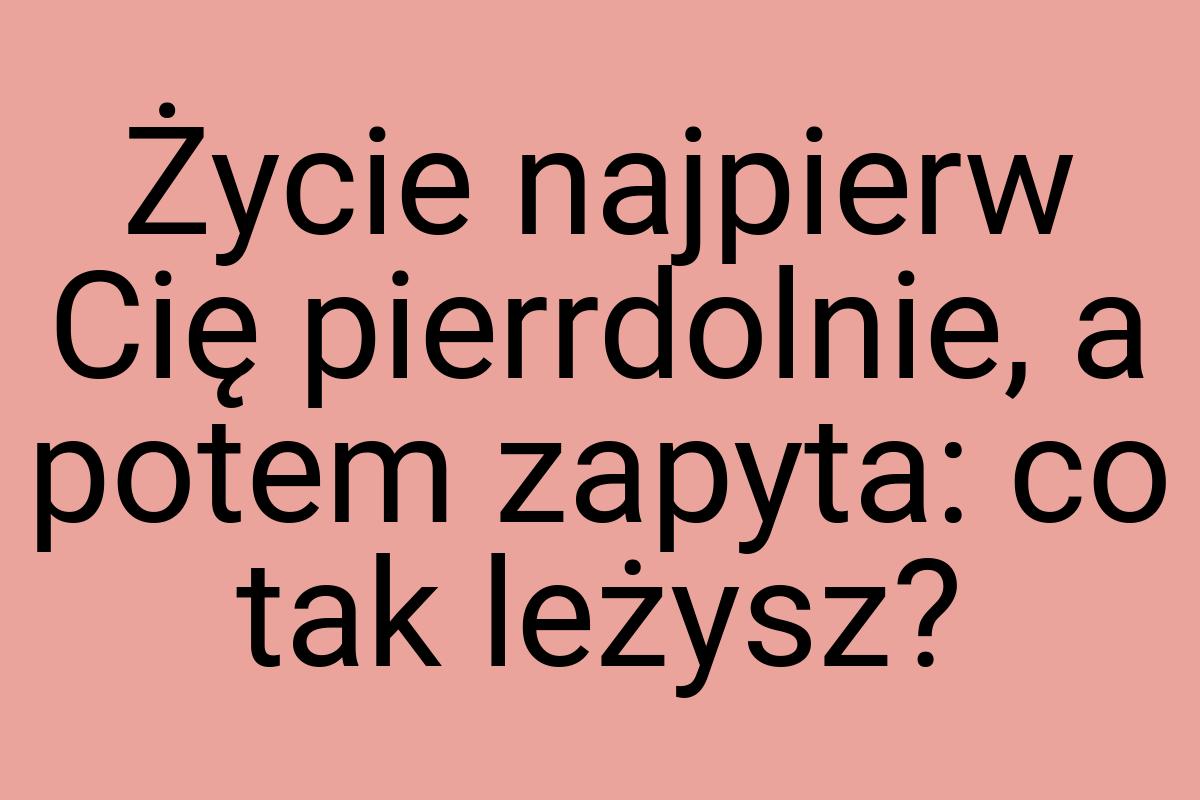 Życie najpierw Cię pierrdolnie, a potem zapyta: co tak