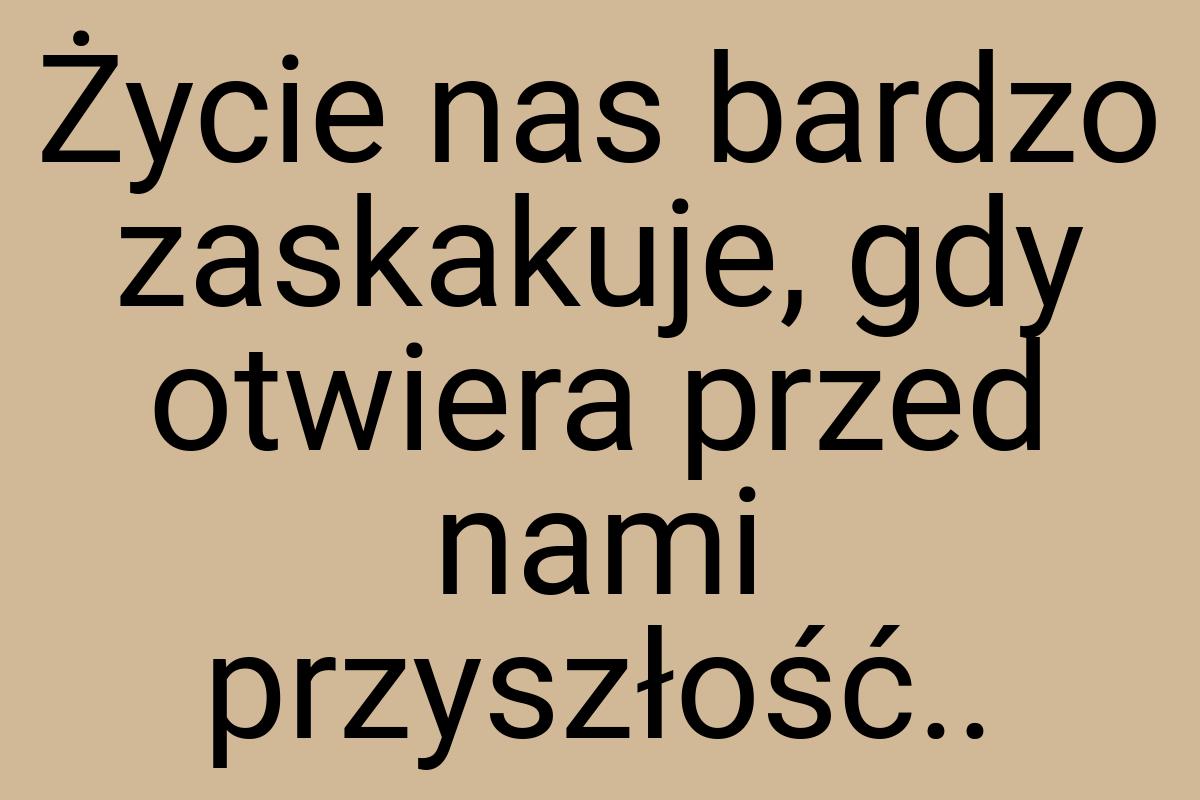 Życie nas bardzo zaskakuje, gdy otwiera przed nami