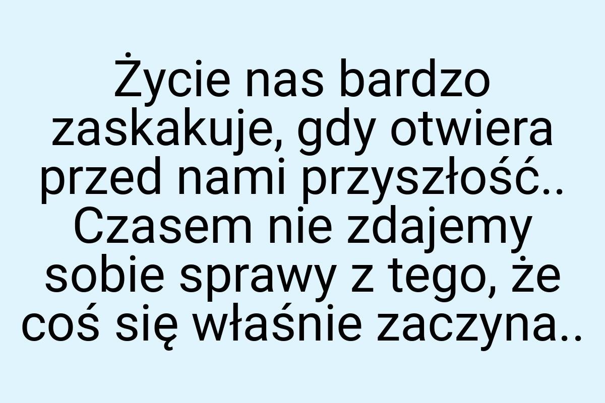 Życie nas bardzo zaskakuje, gdy otwiera przed nami