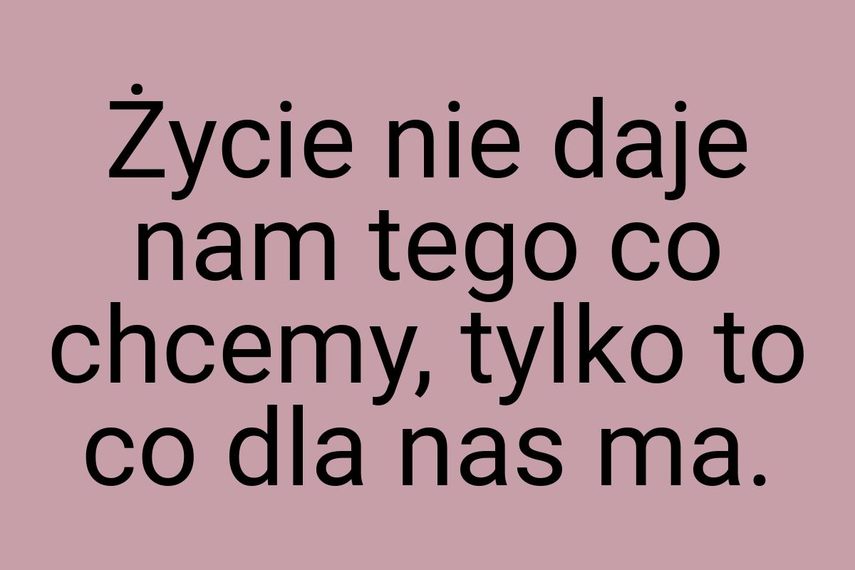 Życie nie daje nam tego co chcemy, tylko to co dla nas ma