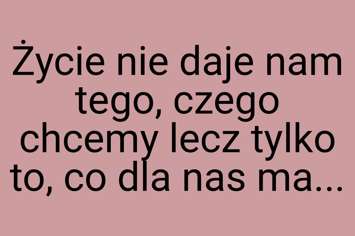 Życie nie daje nam tego, czego chcemy lecz tylko to, co dla