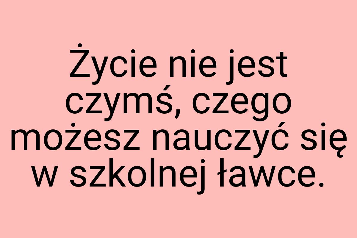 Życie nie jest czymś, czego możesz nauczyć się w szkolnej