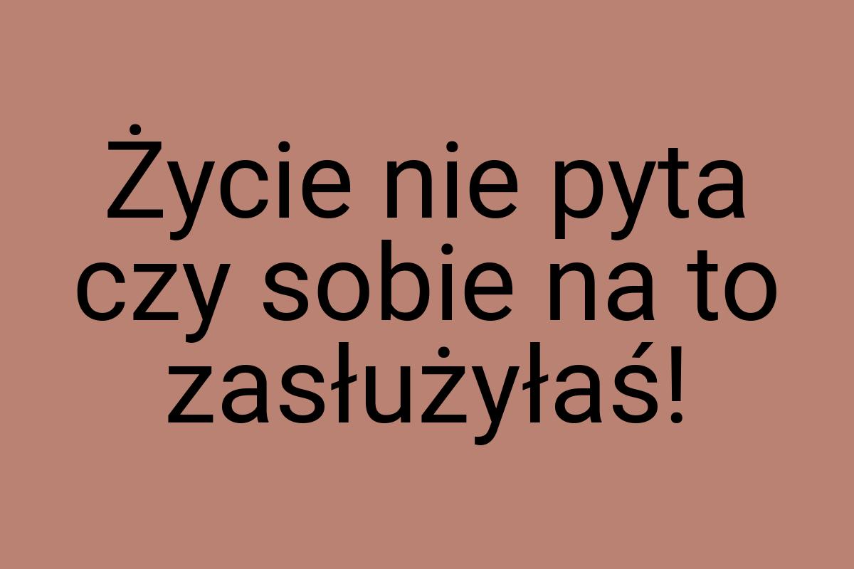 Życie nie pyta czy sobie na to zasłużyłaś