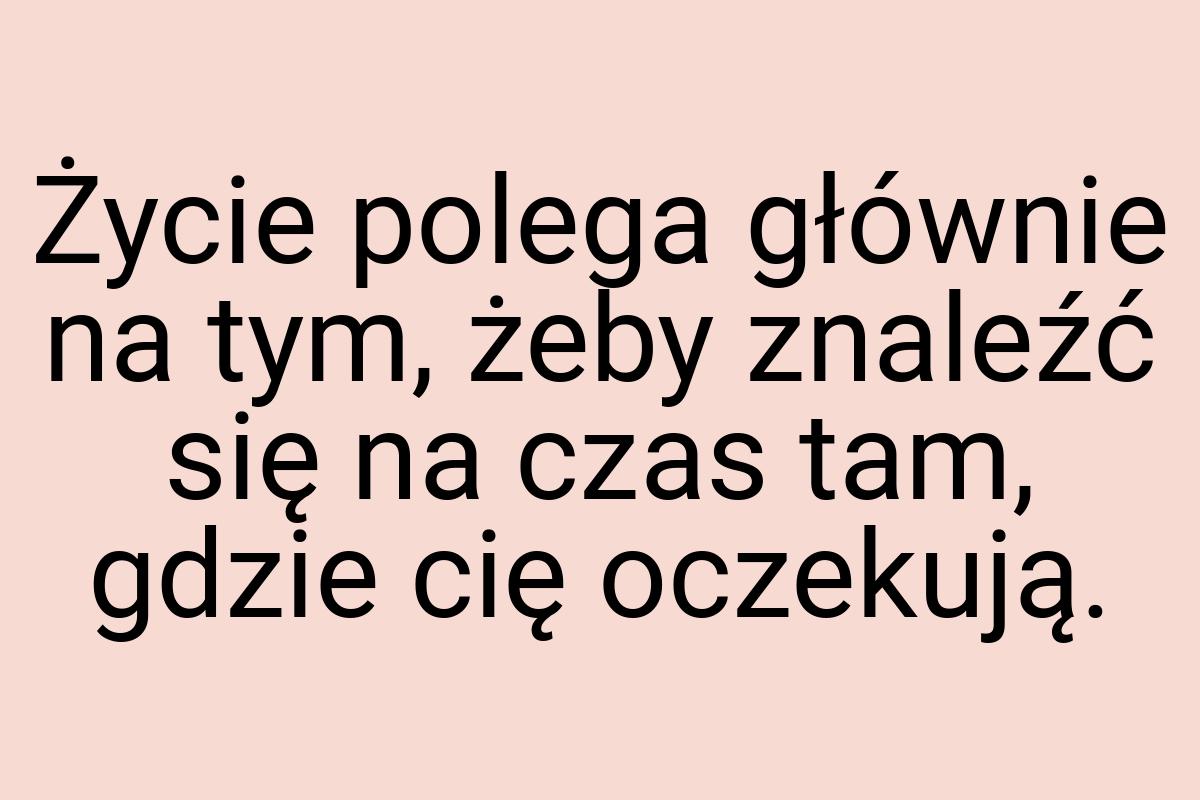 Życie polega głównie na tym, żeby znaleźć się na czas tam