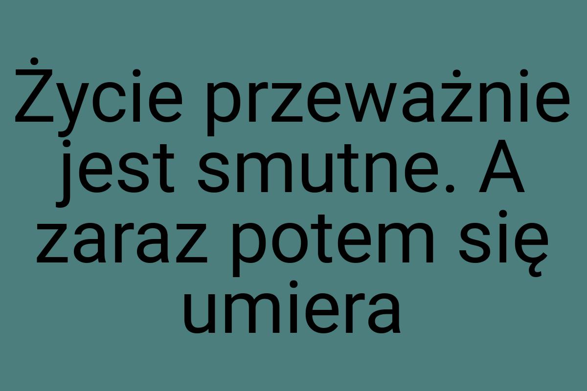 Życie przeważnie jest smutne. A zaraz potem się umiera