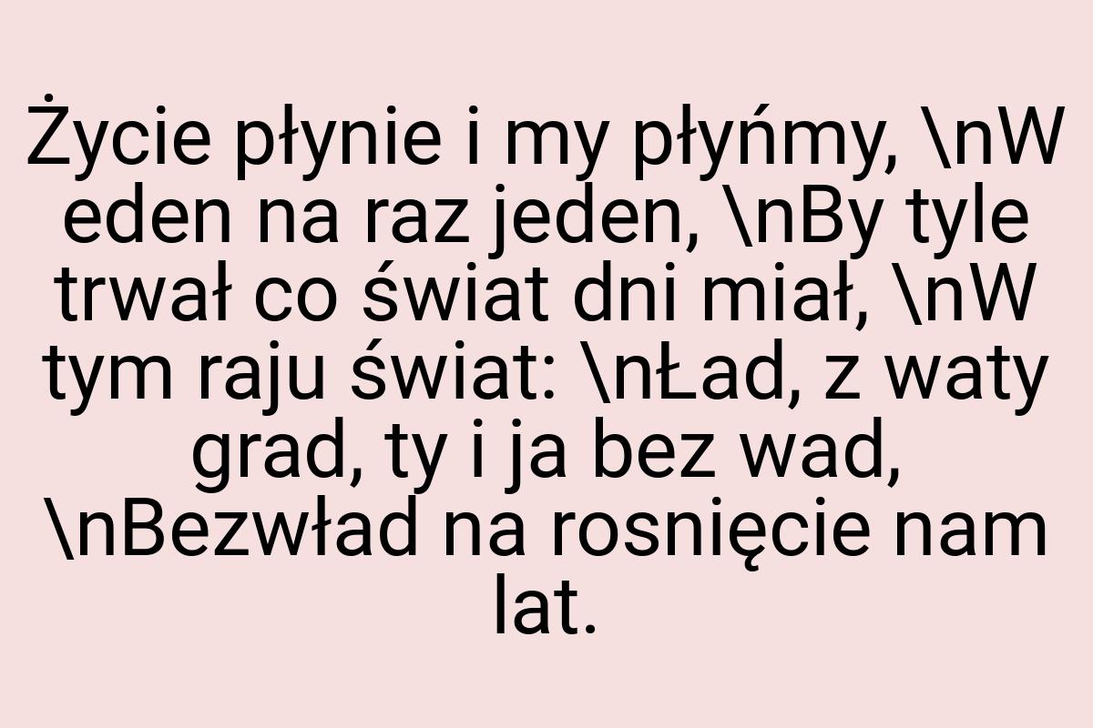 Życie płynie i my płyńmy, \nW eden na raz jeden, \nBy tyle