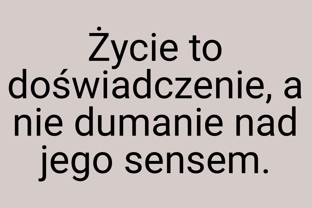 Życie to doświadczenie, a nie dumanie nad jego sensem