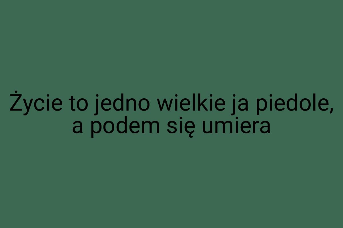 Życie to jedno wielkie ja piedole, a podem się umiera