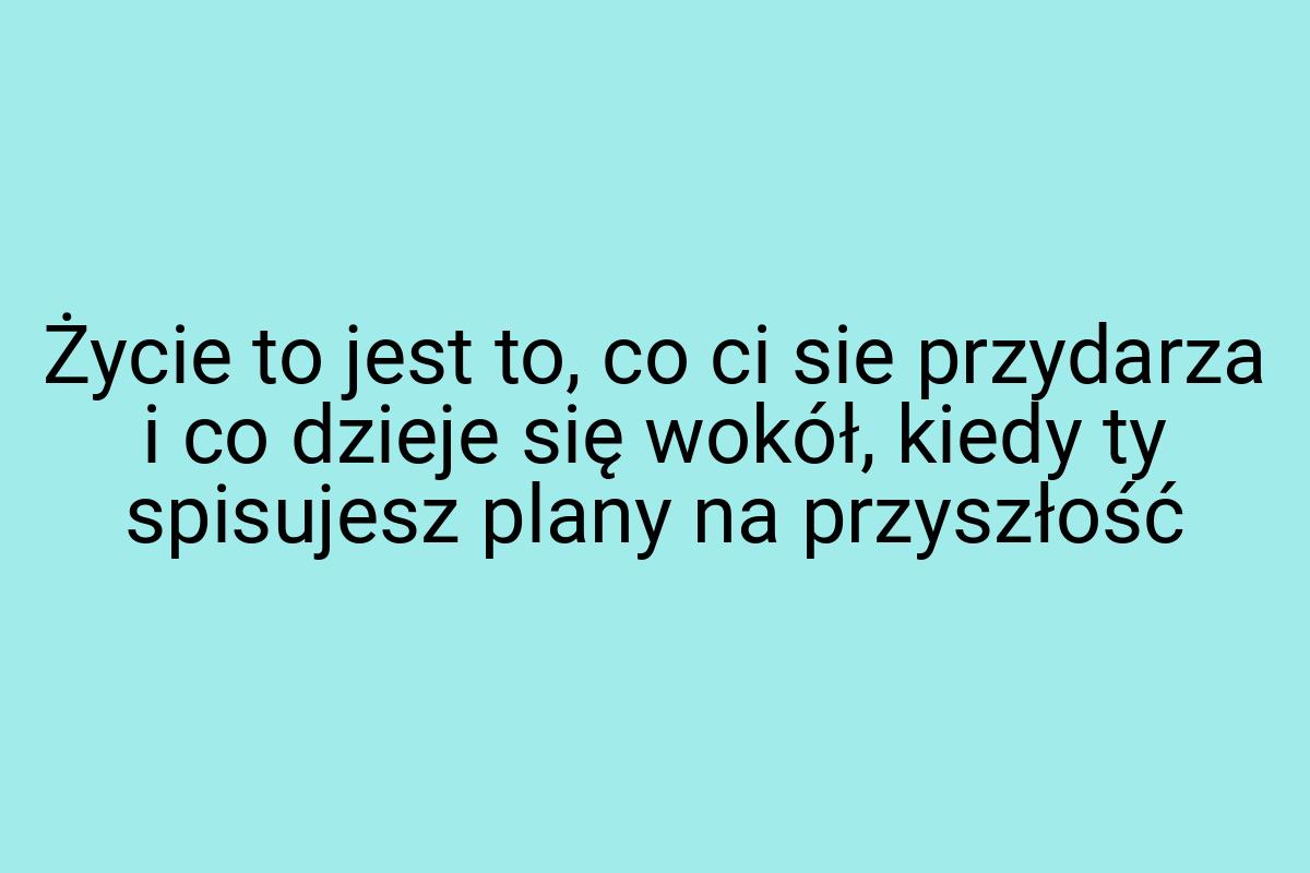 Życie to jest to, co ci sie przydarza i co dzieje się