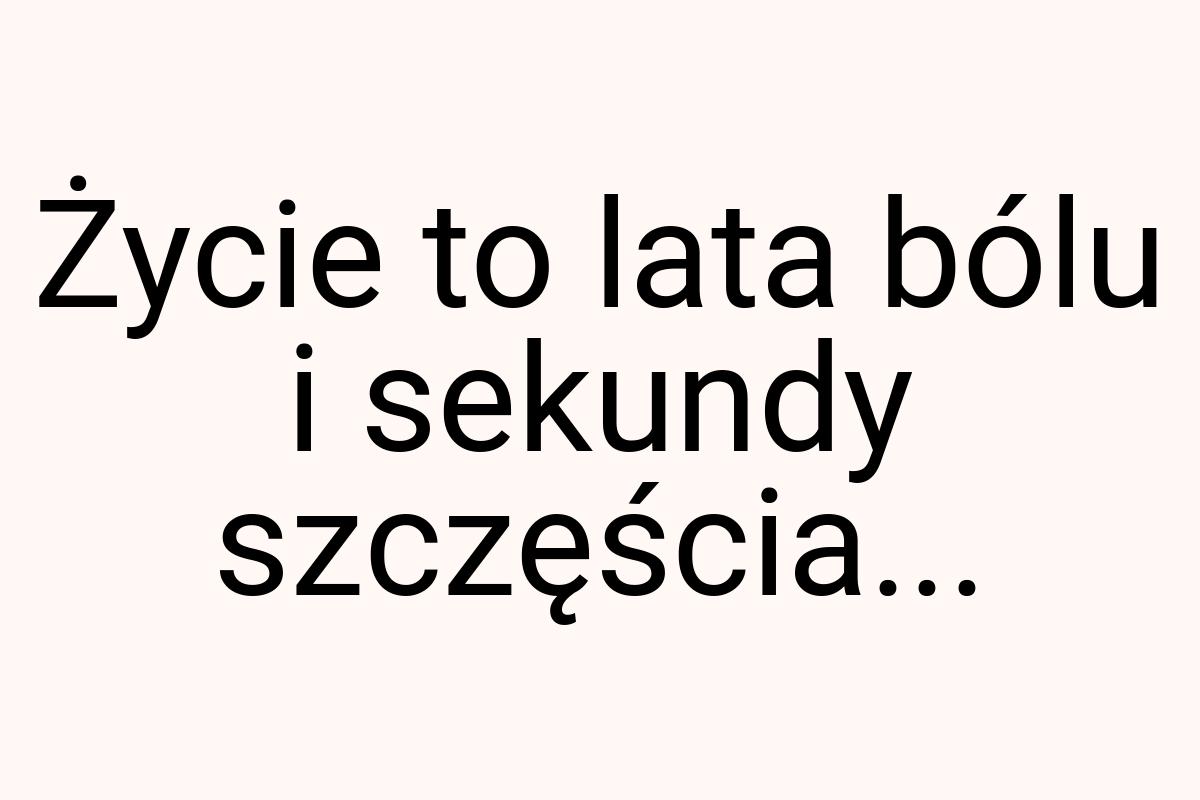 Życie to lata bólu i sekundy szczęścia