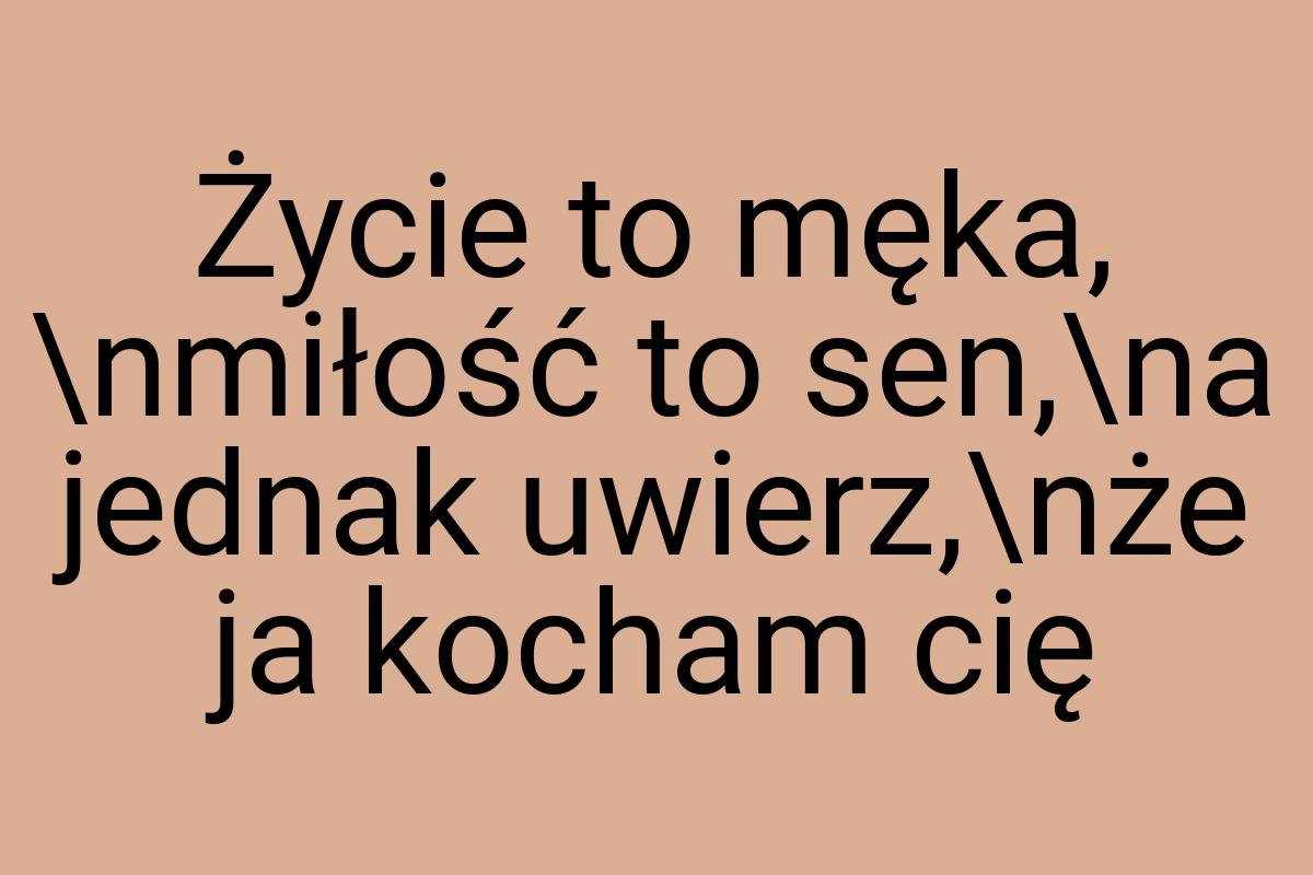 Życie to męka, \nmiłość to sen,\na jednak uwierz,\nże ja