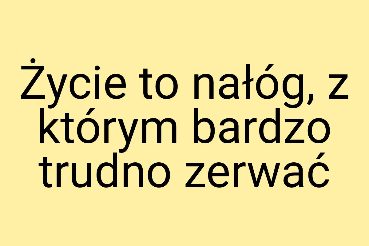 Życie to nałóg, z którym bardzo trudno zerwać