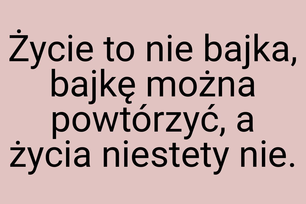 Życie to nie bajka, bajkę można powtórzyć, a życia niestety