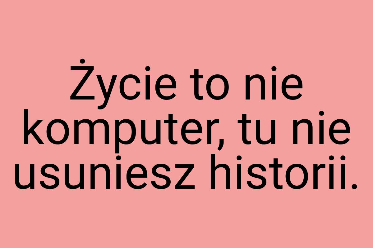 Życie to nie komputer, tu nie usuniesz historii