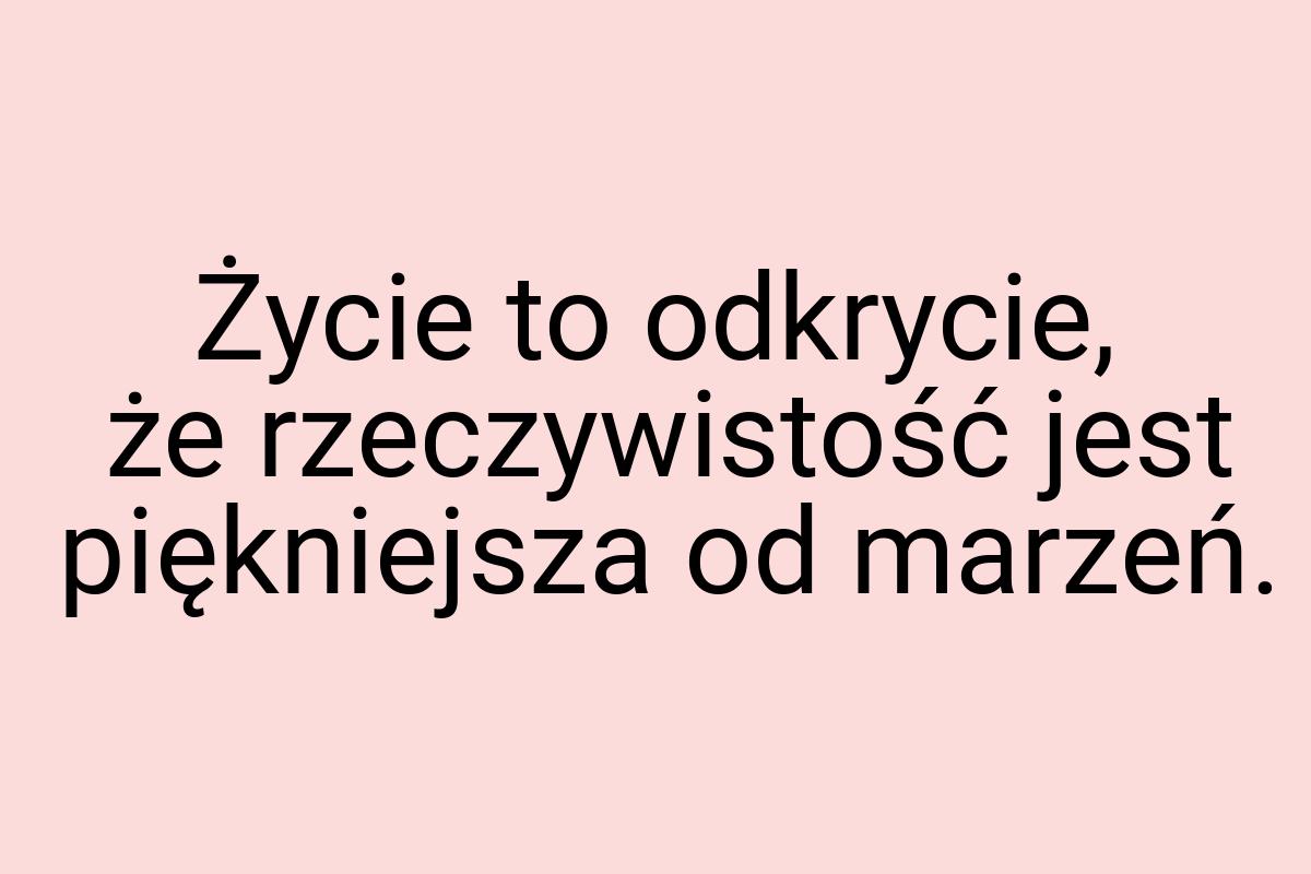 Życie to odkrycie, że rzeczywistość jest piękniejsza od