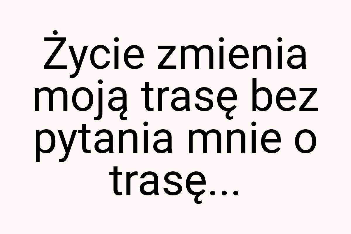 Życie zmienia moją trasę bez pytania mnie o trasę