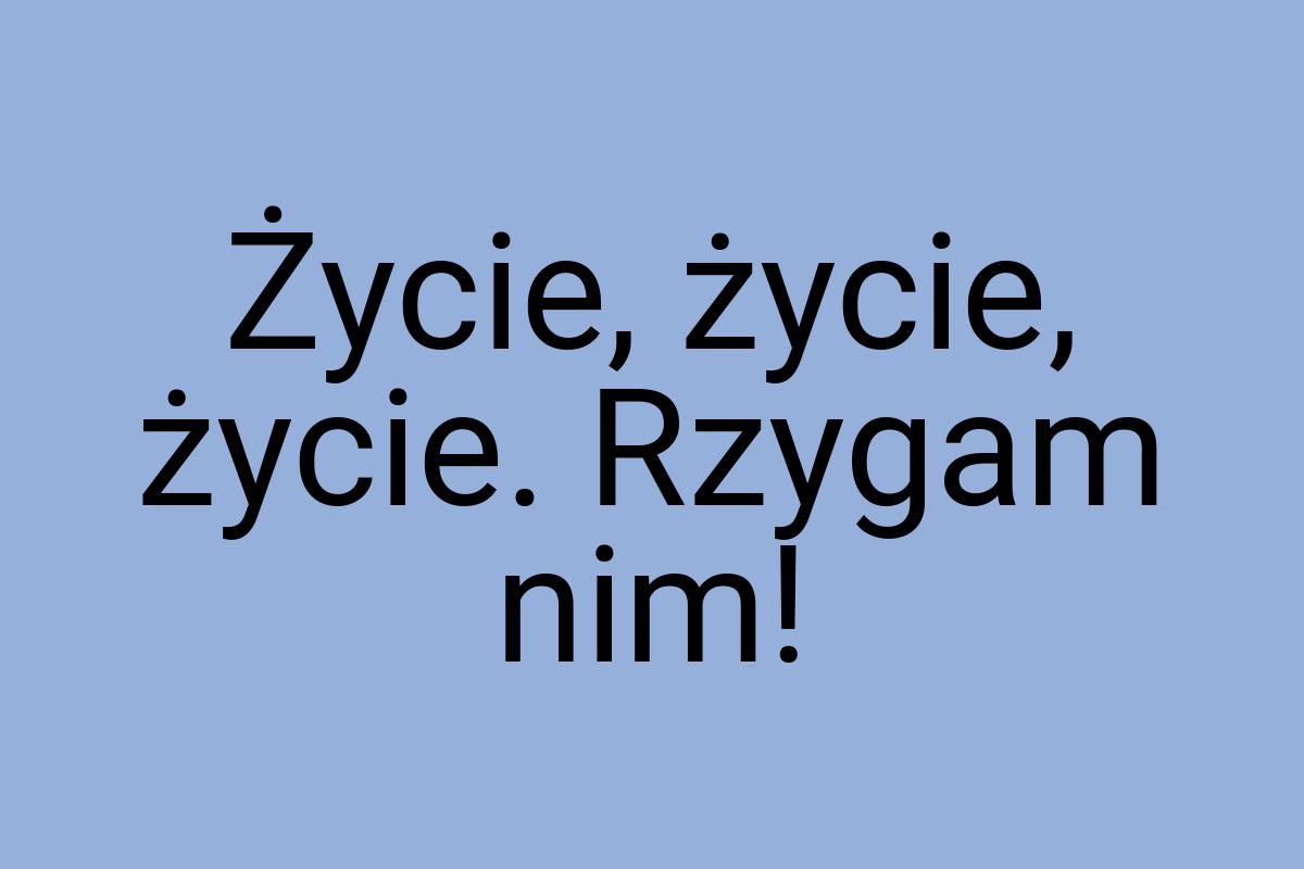 Życie, życie, życie. Rzygam nim