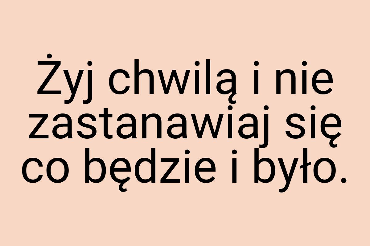 Żyj chwilą i nie zastanawiaj się co będzie i było