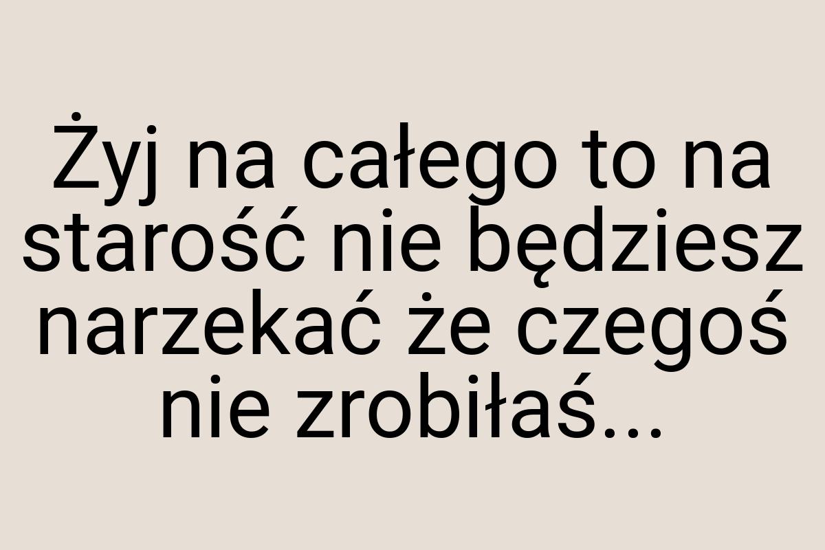 Żyj na całego to na starość nie będziesz narzekać że czegoś