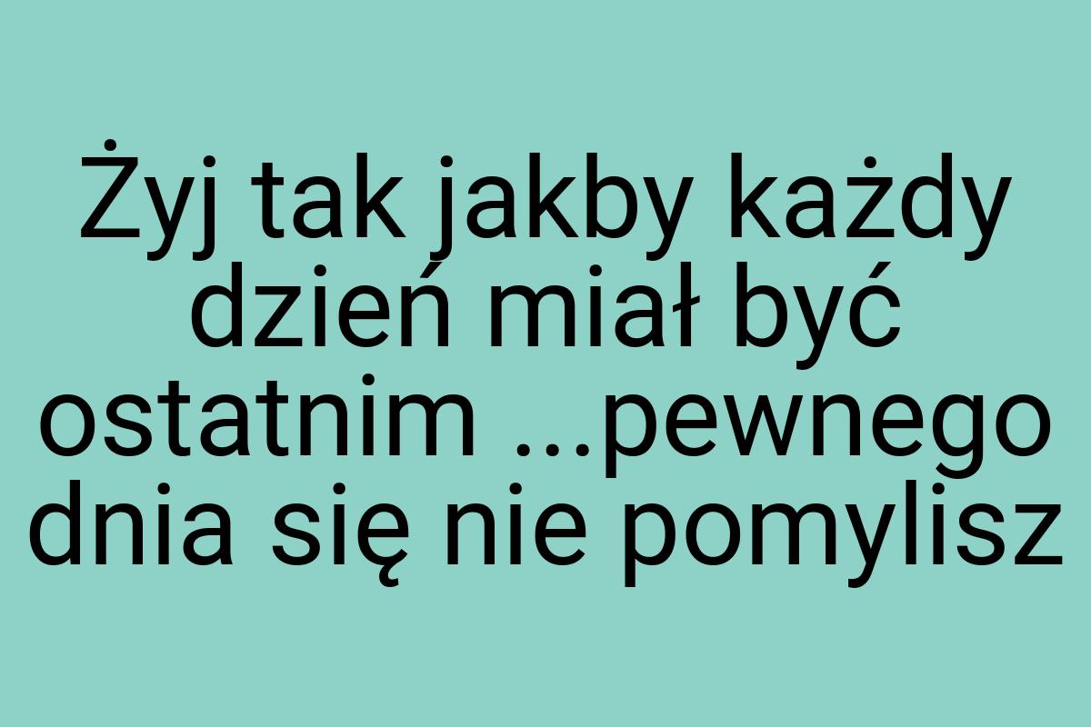 Żyj tak jakby każdy dzień miał być ostatnim ...pewnego dnia