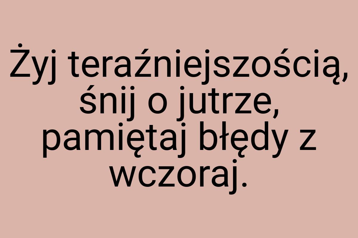 Żyj teraźniejszością, śnij o jutrze, pamiętaj błędy z