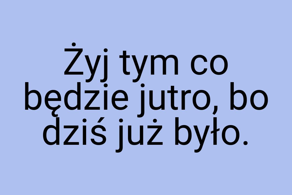 Żyj tym co będzie jutro, bo dziś już było