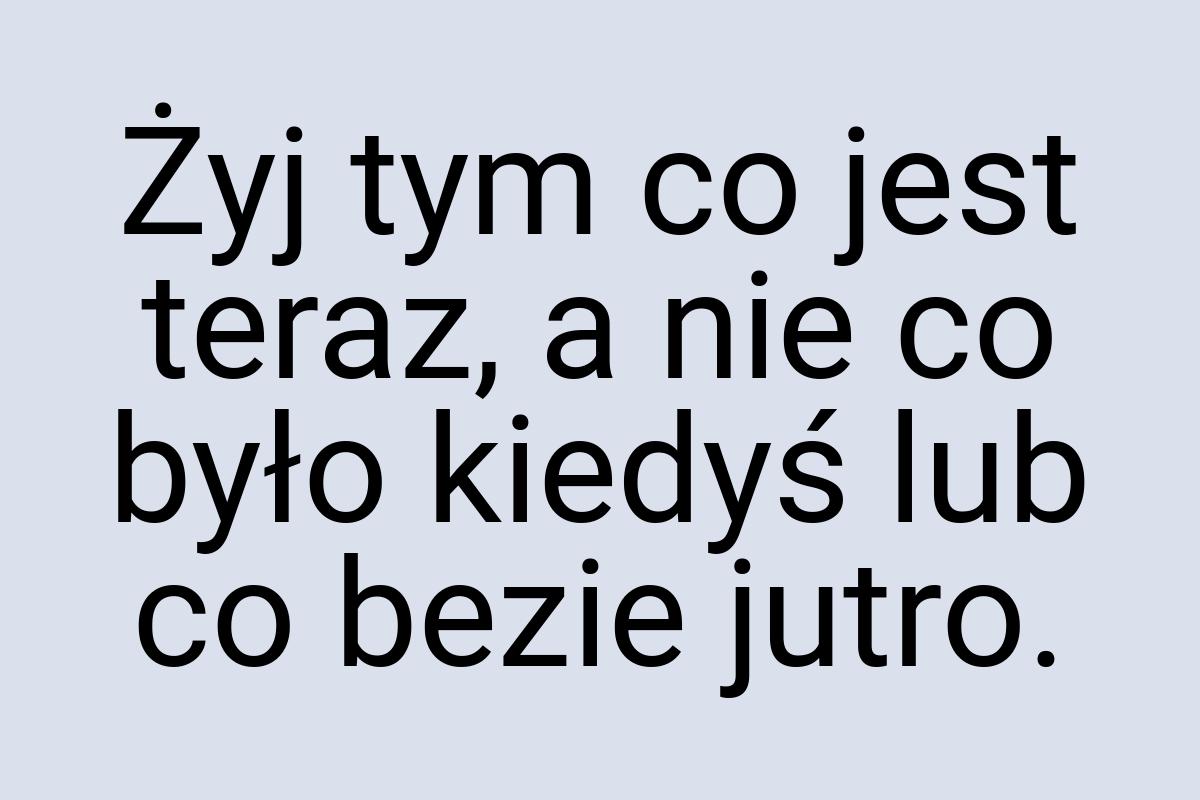 Żyj tym co jest teraz, a nie co było kiedyś lub co bezie