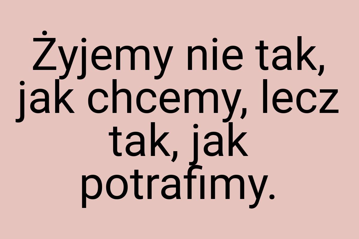 Żyjemy nie tak, jak chcemy, lecz tak, jak potrafimy