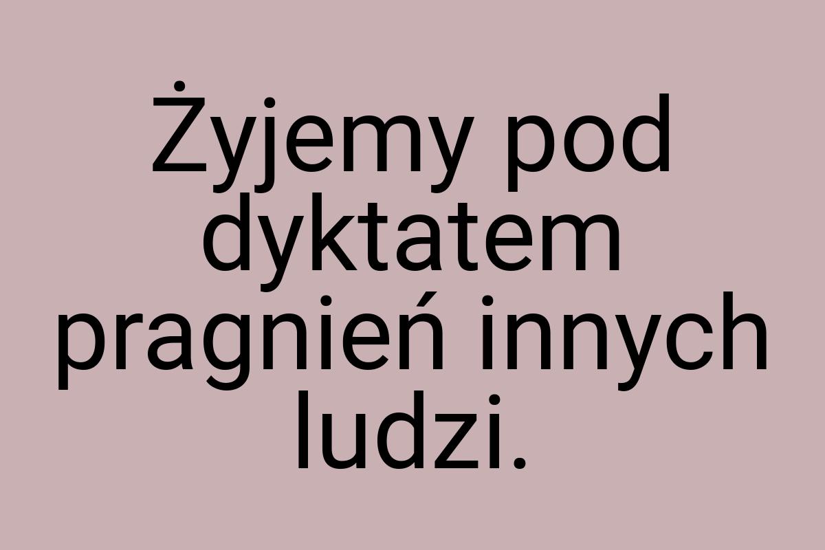 Żyjemy pod dyktatem pragnień innych ludzi