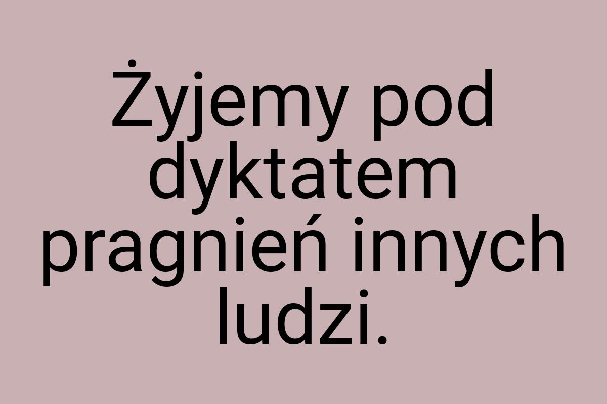 Żyjemy pod dyktatem pragnień innych ludzi