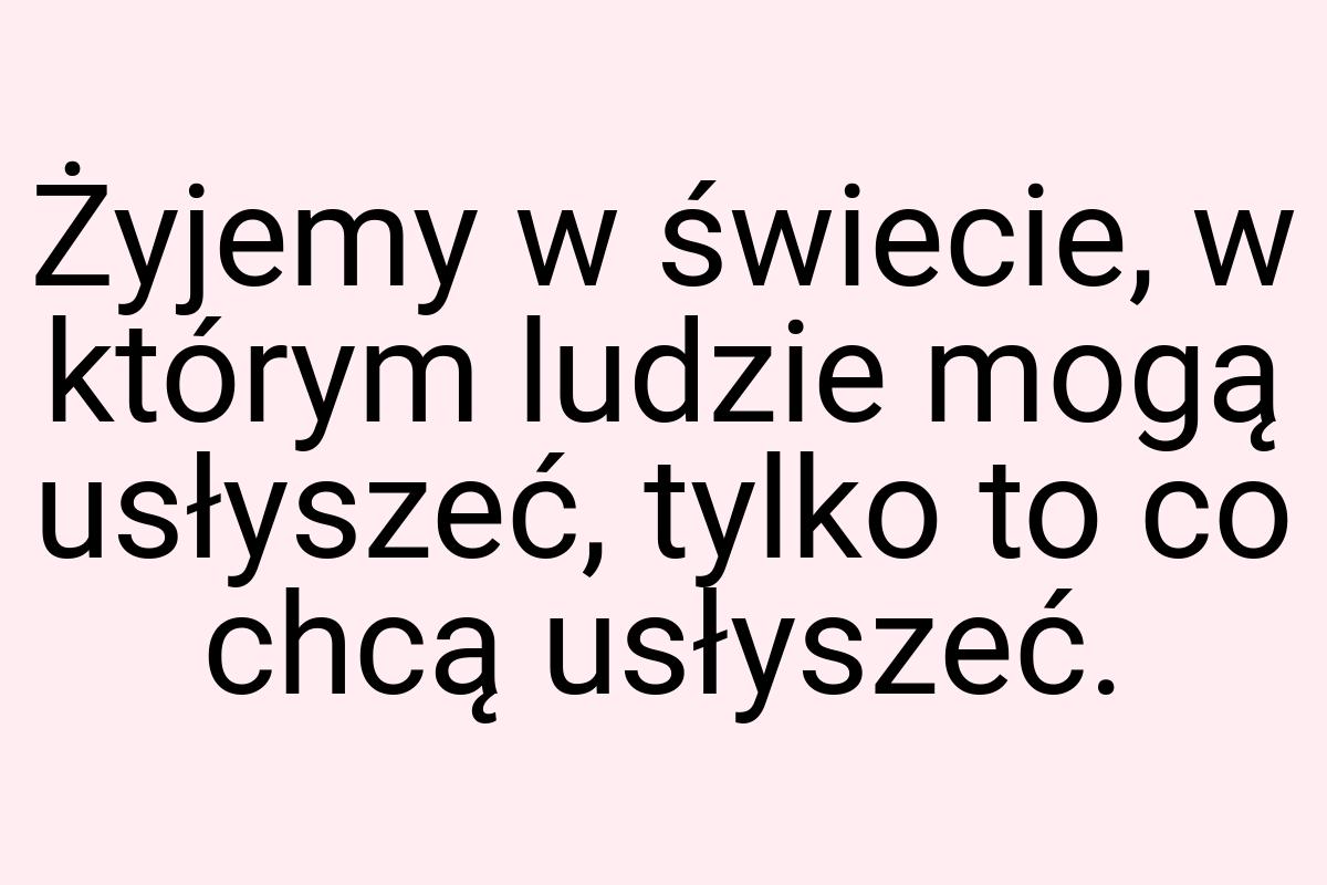 Żyjemy w świecie, w którym ludzie mogą usłyszeć, tylko to