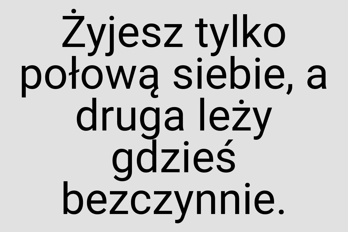 Żyjesz tylko połową siebie, a druga leży gdzieś bezczynnie