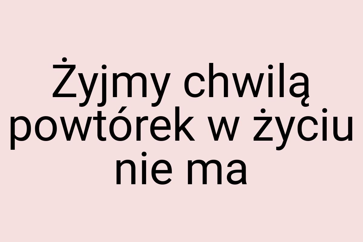 Żyjmy chwilą powtórek w życiu nie ma