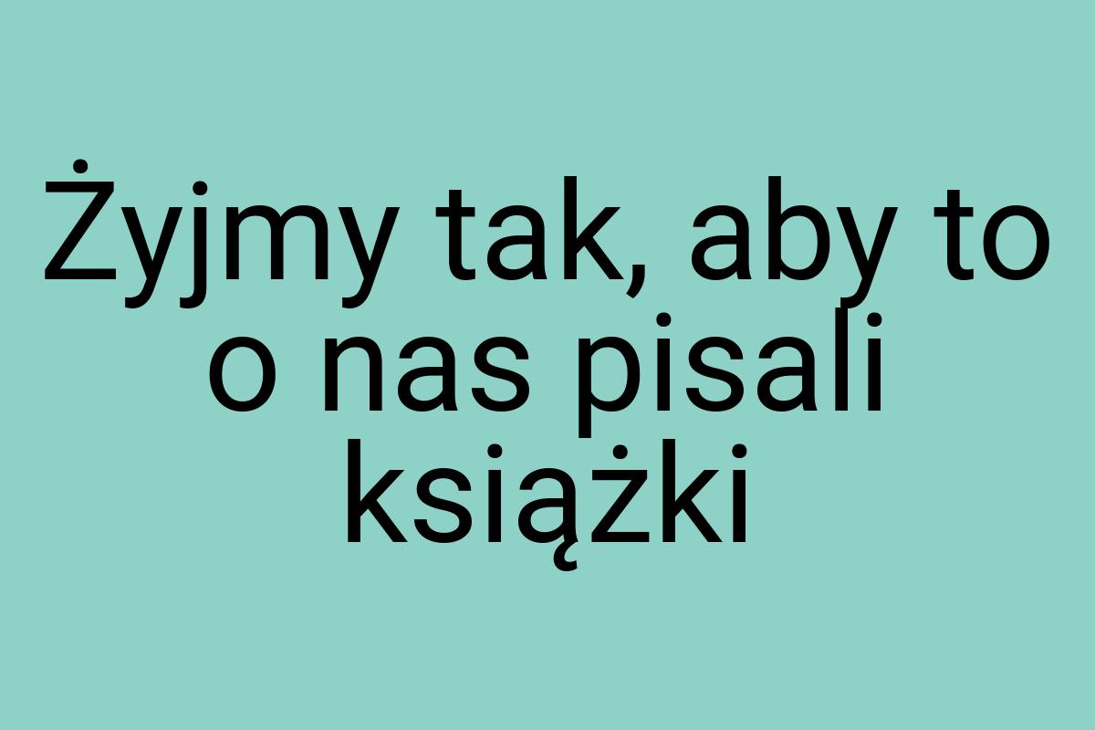 Żyjmy tak, aby to o nas pisali książki