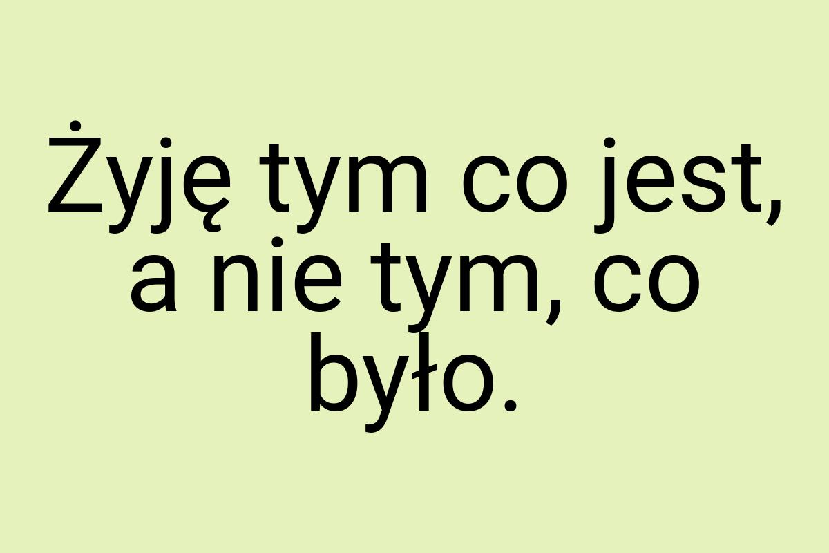 Żyję tym co jest, a nie tym, co było