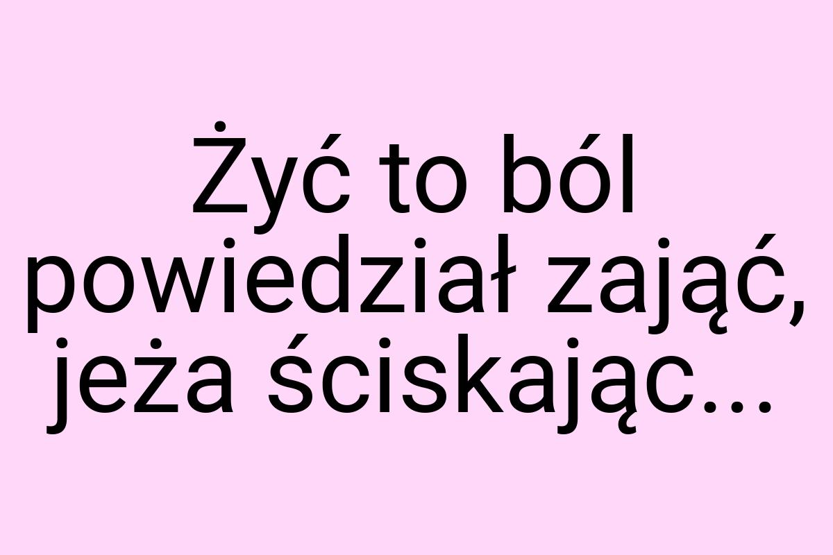 Żyć to ból powiedział zająć, jeża ściskając